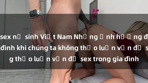 sex nữ sinh Việt Nam Những ảnh hưởng đến tình cảm gia đình khi chúng ta không thảo luận vấn đề sex trong gia đình