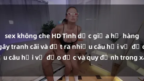 sex không che HD Tình dục giữa họ hàng: Những sự kiện gây tranh cãi và đặt ra nhiều câu hỏi về đạo đức và quy định trong xã hội.