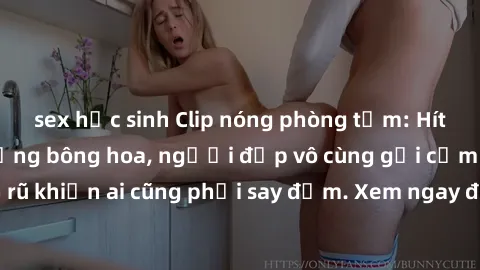 sex học sinh Clip nóng phòng tắm: Hít thở nồng nàn hương bông hoa, người đẹp vô cùng gợi cảm và quyến rũ khiến ai cũng phải say đắm. Xem ngay để trải nghiệm điều đặc biệt!