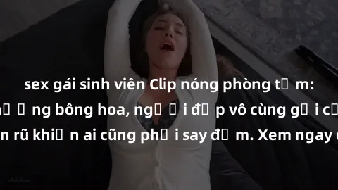 sex gái sinh viên Clip nóng phòng tắm: Hít thở nồng nàn hương bông hoa, người đẹp vô cùng gợi cảm và quyến rũ khiến ai cũng phải say đắm. Xem ngay để trải nghiệm điều đặc biệt!