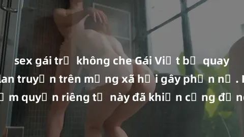 sex gái trẻ không che Gái Việt bị quay lén khi tắm, clip lan truyền trên mạng xã hội gây phẫn nộ. Hành động vi phạm quyền riêng tư này đã khiến cộng đồng mạng bức xúc và đòi trừng phạt thật nghiêm khắ