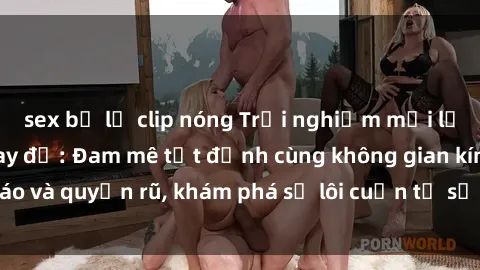 sex bị lộ clip nóng Trải nghiệm mới lạ với sex phòng thay đồ: Đam mê tột đỉnh cùng không gian kín đáo và quyến rũ, khám phá sự lôi cuốn từ sự hấp dẫn của nơi này.