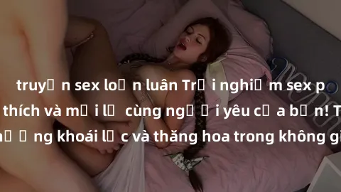 truyện sex loạn luân Trải nghiệm sex phòng tắm đầy kích thích và mới lạ cùng người yêu của bạn! Tận hưởng khoái lạc và thăng hoa trong không gian tắm ấm áp và gợi cảm.