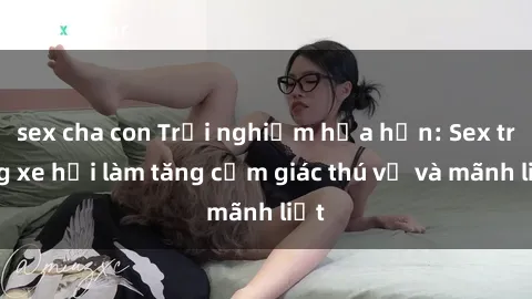 sex cha con Trải nghiệm hứa hẹn: Sex trong xe hơi làm tăng cảm giác thú vị và mãnh liệt