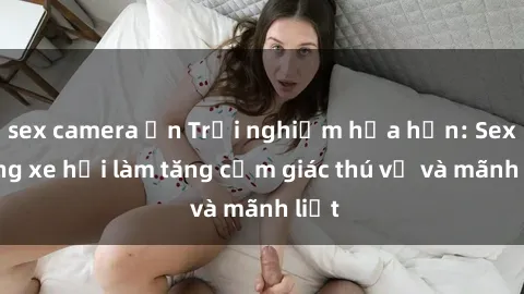 sex camera ẩn Trải nghiệm hứa hẹn: Sex trong xe hơi làm tăng cảm giác thú vị và mãnh liệt
