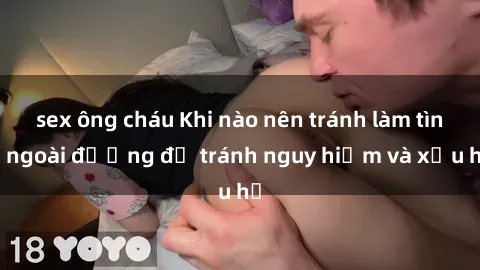 sex ông cháu Khi nào nên tránh làm tình ngoài đường để tránh nguy hiểm và xấu hổ