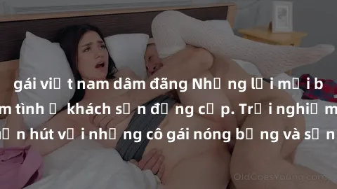 gái việt nam dâm đãng Những lời mời bí mật: Gái Việt làm tình ở khách sạn đẳng cấp. Trải nghiệm độc đáo và cuốn hút với những cô gái nóng bỏng và sẵn lòng thỏa mãn mọi nhu cầu của bạn.