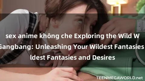 sex anime không che Exploring the Wild World of Sex Gangbang: Unleashing Your Wildest Fantasies and Desires