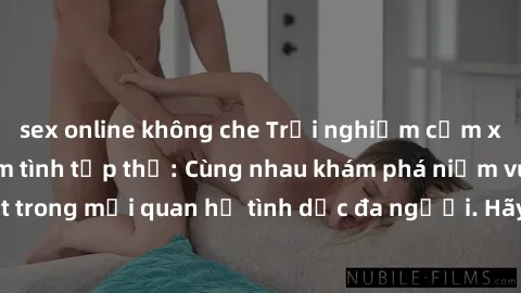 sex online không che Trải nghiệm cảm xúc mới mẻ với làm tình tập thể: Cùng nhau khám phá niềm vui và sự mãnh liệt trong mối quan hệ tình dục đa người. Hãy thử ngay để biết cảm giác thú vị này!