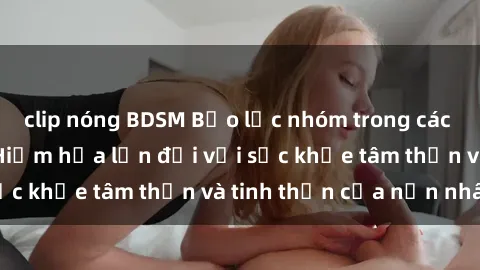 clip nóng BDSM Bạo lực nhóm trong các hành vi tình dục: Hiểm họa lớn đối với sức khỏe tâm thần và tinh thần của nạn nhân.