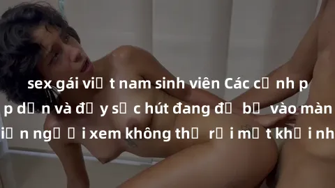 sex gái việt nam sinh viên Các cảnh phim sex bukkake hấp dẫn và đầy sức hút đang đổ bộ vào màn ảnh, khiến người xem không thể rời mắt khỏi những cảnh quay đầy kích thích.