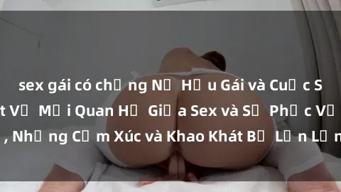 sex gái có chồng Nữ Hầu Gái và Cuộc Sống Của Họ: Bí Mật Về Mối Quan Hệ Giữa Sex và Sự Phục Vụ, Những Cảm Xúc và Khao Khát Bị Lẫn Lộn Trong Lĩnh Vực Này.