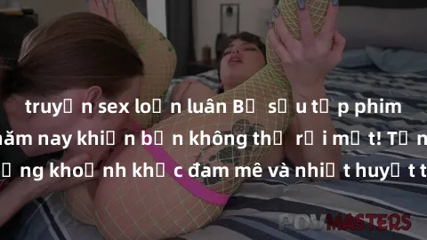 truyện sex loạn luân Bộ sưu tập phim sex Mỹ hot nhất năm nay khiến bạn không thể rời mắt! Tận hưởng những khoảnh khắc đam mê và nhiệt huyết trong các tác phẩm nóng bỏng này!