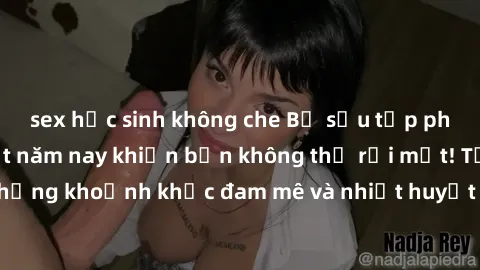sex học sinh không che Bộ sưu tập phim sex Mỹ hot nhất năm nay khiến bạn không thể rời mắt! Tận hưởng những khoảnh khắc đam mê và nhiệt huyết trong các tác phẩm nóng bỏng này!