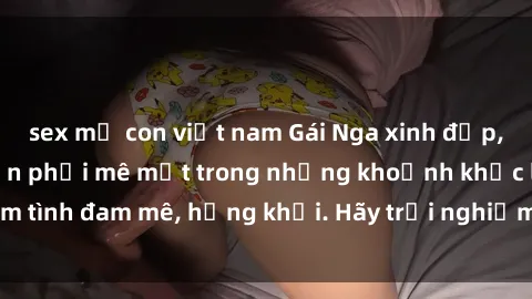 sex mẹ con việt nam Gái Nga xinh đẹp, tài năng khiến bạn phải mê mệt trong những khoảnh khắc làm tình đam mê, hứng khởi. Hãy trải nghiệm cùng họ ngay hôm nay!