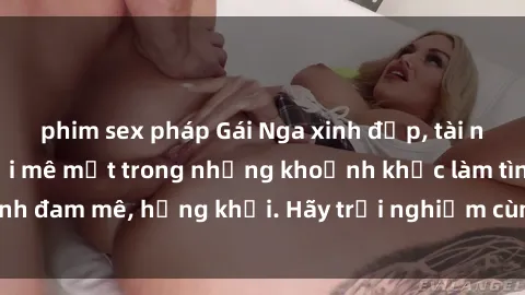 phim sex pháp Gái Nga xinh đẹp, tài năng khiến bạn phải mê mệt trong những khoảnh khắc làm tình đam mê, hứng khởi. Hãy trải nghiệm cùng họ ngay hôm nay!