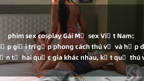 phim sex cosplay Gái Mỹ sex Việt Nam: Khi nền công nghiệp giải trí gặp phong cách thú vị và hấp dẫn từ hai quốc gia khác nhau, kết quả thú vị không thể bỏ qua.