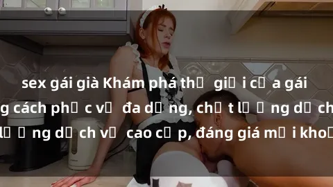 sex gái già Khám phá thế giới của gái gọi Việt Nam: Phong cách phục vụ đa dạng, chất lượng dịch vụ cao cấp, đáng giá mọi khoản chi phí