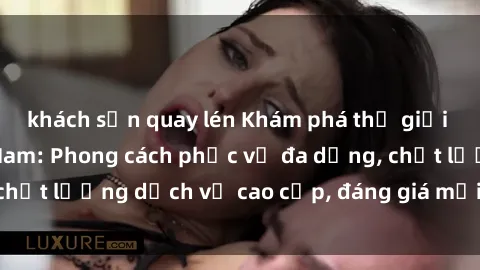 khách sạn quay lén Khám phá thế giới của gái gọi Việt Nam: Phong cách phục vụ đa dạng, chất lượng dịch vụ cao cấp, đáng giá mọi khoản chi phí