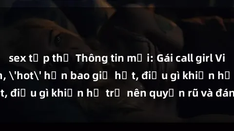 sex tập thể Thông tin mới: Gái call girl Việt Nam đắt khách, 'hot' hơn bao giờ hết, điều gì khiến họ trở nên quyến rũ và đáng chú ý?