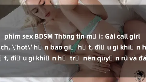 phim sex BDSM Thông tin mới: Gái call girl Việt Nam đắt khách, 'hot' hơn bao giờ hết, điều gì khiến họ trở nên quyến rũ và đáng chú ý?