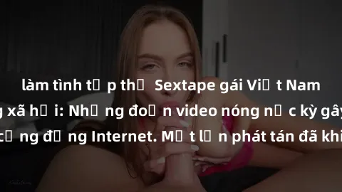 làm tình tập thể Sextape gái Việt Nam gây sốt trên mạng xã hội: Những đoạn video nóng nực kỳ gây chấn động cộng đồng Internet. Một lần phát tán đã khiến người xem không thể rời mắt.