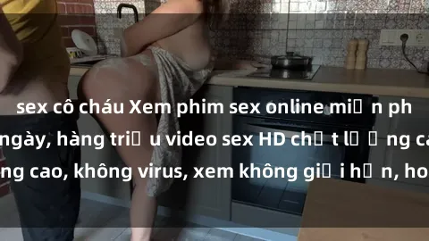 sex cô cháu Xem phim sex online miễn phí, cập nhật hàng ngày, hàng triệu video sex HD chất lượng cao, không virus, xem không giới hạn, hoàn toàn miễn phí.