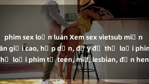 phim sex loạn luân Xem sex vietsub miễn phí tại nhà, độ phân giải cao, hấp dẫn, đầy đủ thể loại phim từ teen, milf, lesbian, đến hentai và jav.