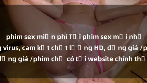 phim sex miễn phí Tải phim sex mới nhất cực nhanh không virus, cam kết chất lượng HD, đồng giá /phim chỉ có tại website chính thức. Đặt ngay!