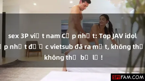 sex 3P việt nam Cập nhật: Top JAV idol xinh đẹp nhất được vietsub đã ra mắt, không thể bỏ lỡ!