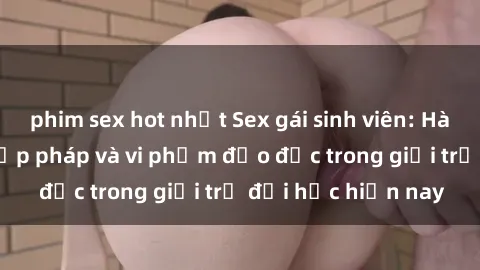phim sex hot nhất Sex gái sinh viên: Hành vi gấu không hợp pháp và vi phạm đạo đức trong giới trẻ đại học hiện nay