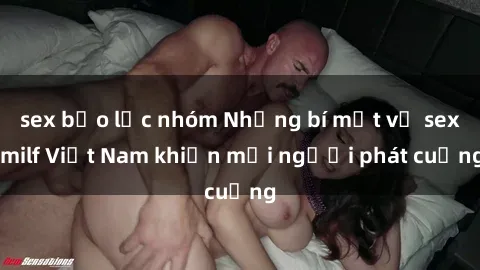 sex bạo lực nhóm Những bí mật về sex milf Việt Nam khiến mọi người phát cuồng