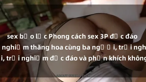 sex bạo lực Phong cách sex 3P độc đáo tại Việt Nam: Kinh nghiệm thăng hoa cùng ba người, trải nghiệm độc đáo và phấn khích không thể bỏ lỡ!
