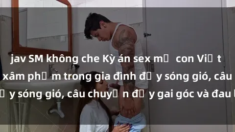 jav SM không che Kỳ án sex mẹ con Việt Nam: Sự sở hữu và xâm phạm trong gia đình đầy sóng gió, câu chuyện đầy gai góc và đau lòng.