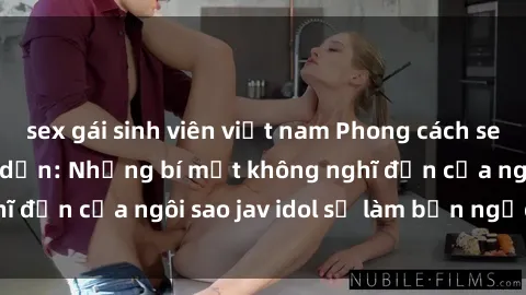 sex gái sinh viên việt nam Phong cách sex jav idol siêu hấp dẫn: Những bí mật không nghĩ đến của ngôi sao jav idol sẽ làm bạn ngạc nhiên!