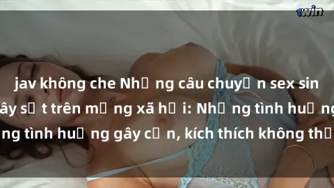 jav không che Những câu chuyện sex sinh viên Việt Nam gây sốt trên mạng xã hội: Những tình huống gây cấn, kích thích không thể bỏ qua