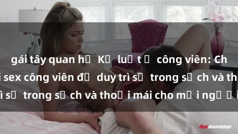gái tây quan hệ Kỷ luật ở công viên: Chấn chỉnh hành vi sex công viên để duy trì sự trong sạch và thoải mái cho mọi người.