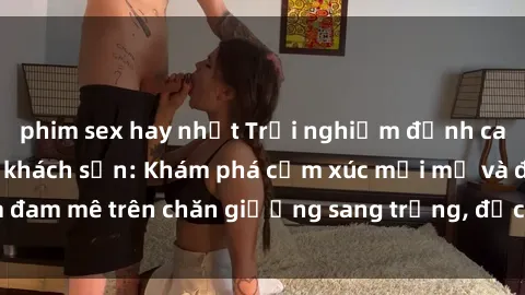 phim sex hay nhất Trải nghiệm đỉnh cao tình yêu tại sex khách sạn: Khám phá cảm xúc mới mẻ và đam mê trên chăn giường sang trọng, độc đáo, không giới hạn.