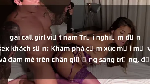 gái call girl việt nam Trải nghiệm đỉnh cao tình yêu tại sex khách sạn: Khám phá cảm xúc mới mẻ và đam mê trên chăn giường sang trọng, độc đáo, không giới hạn.