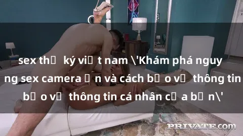 sex thư ký việt nam 'Khám phá nguy cơ của việc sử dụng sex camera ẩn và cách bảo vệ thông tin cá nhân của bạn'