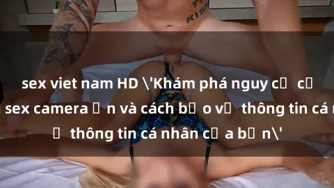 sex viet nam HD 'Khám phá nguy cơ của việc sử dụng sex camera ẩn và cách bảo vệ thông tin cá nhân của bạn'
