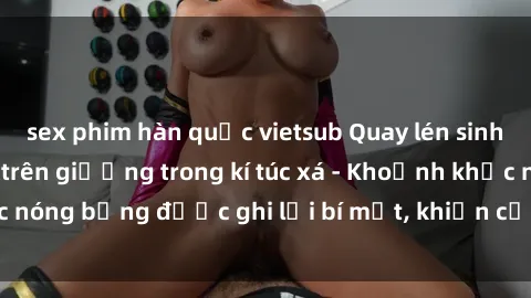 sex phim hàn quốc vietsub Quay lén sinh viên làm tình ngay trên giường trong kí túc xá - Khoảnh khắc nóng bỏng được ghi lại bí mật, khiến cả trường học xôn xao.