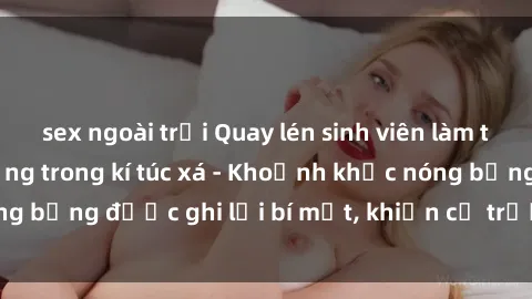 sex ngoài trời Quay lén sinh viên làm tình ngay trên giường trong kí túc xá - Khoảnh khắc nóng bỏng được ghi lại bí mật, khiến cả trường học xôn xao.
