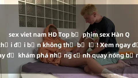 sex viet nam HD Top bộ phim sex Hàn Quốc hot nhất mọi thời đại bạn không thể bỏ lỡ! Xem ngay để khám phá những cảnh quay nóng bỏng, đầy nghẹt thở!