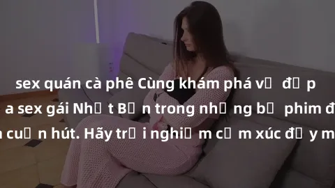 sex quán cà phê Cùng khám phá vẻ đẹp và sức gợi cảm của sex gái Nhật Bản trong những bộ phim đầy nghệ thuật và cuốn hút. Hãy trải nghiệm cảm xúc đầy mới mẻ và sống động từ những cảnh quay tinh tế và q