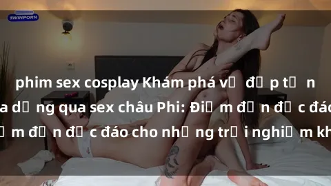 phim sex cosplay Khám phá vẻ đẹp tự nhiên và văn hóa đa dạng qua sex châu Phi: Điểm đến độc đáo cho những trải nghiệm khó quên
