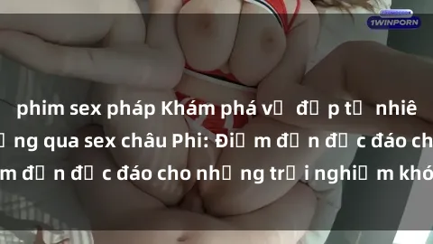 phim sex pháp Khám phá vẻ đẹp tự nhiên và văn hóa đa dạng qua sex châu Phi: Điểm đến độc đáo cho những trải nghiệm khó quên