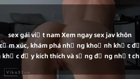 sex gái việt nam Xem ngay sex jav không che để thỏa mãn cảm xúc, khám phá những khoảnh khắc đầy kích thích và sống động nhất chỉ trong click!
