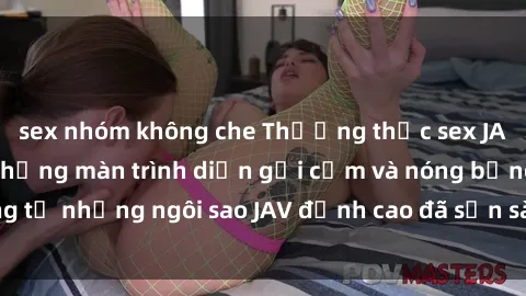 sex nhóm không che Thưởng thức sex JAV idol miễn phí: Những màn trình diễn gợi cảm và nóng bỏng từ những ngôi sao JAV đỉnh cao đã sẵn sàng để bạn khám phá.