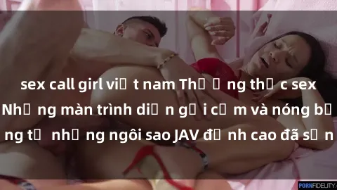 sex call girl việt nam Thưởng thức sex JAV idol miễn phí: Những màn trình diễn gợi cảm và nóng bỏng từ những ngôi sao JAV đỉnh cao đã sẵn sàng để bạn khám phá.